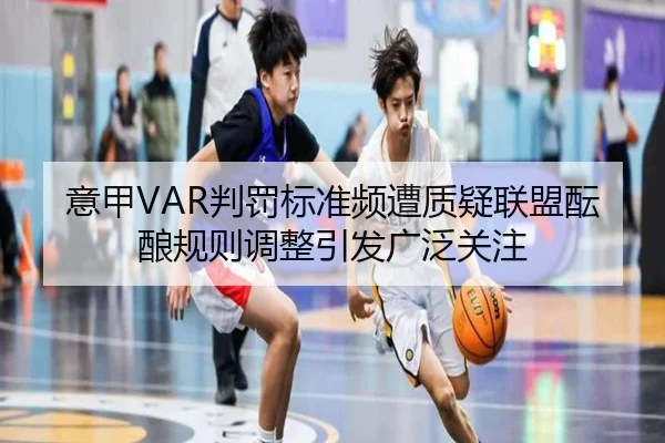 意甲VAR判罚标准频遭质疑联盟酝酿规则调整引发广泛关注